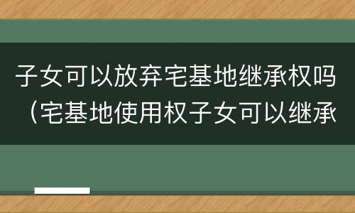 子女可以放弃宅基地继承权吗（宅基地使用权子女可以继承吗）