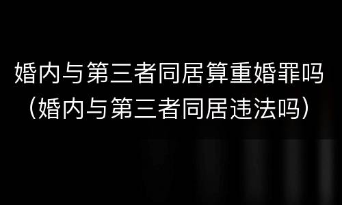 婚内与第三者同居算重婚罪吗（婚内与第三者同居违法吗）