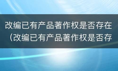 改编已有产品著作权是否存在（改编已有产品著作权是否存在侵权行为）