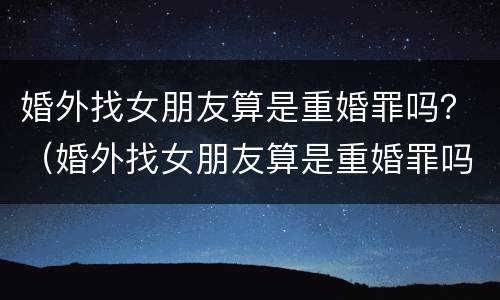 婚外找女朋友算是重婚罪吗？（婚外找女朋友算是重婚罪吗知乎）