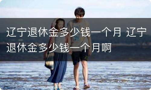 辽宁退休金多少钱一个月 辽宁退休金多少钱一个月啊