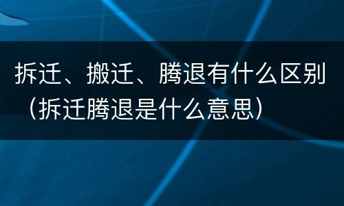 拆迁、搬迁、腾退有什么区别（拆迁腾退是什么意思）