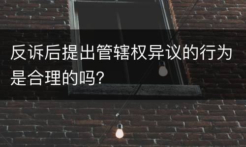 反诉后提出管辖权异议的行为是合理的吗？