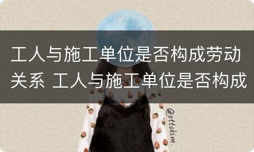 工人与施工单位是否构成劳动关系 工人与施工单位是否构成劳动关系案例