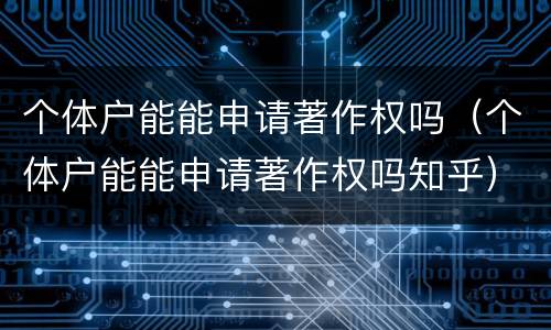个体户能能申请著作权吗（个体户能能申请著作权吗知乎）