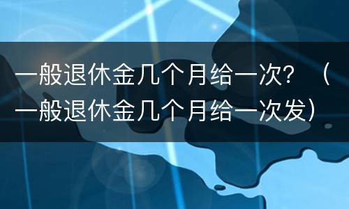 一般退休金几个月给一次？（一般退休金几个月给一次发）