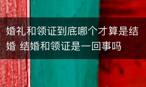 婚礼和领证到底哪个才算是结婚 结婚和领证是一回事吗