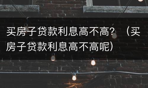 买房子贷款利息高不高？（买房子贷款利息高不高呢）