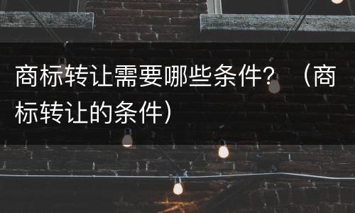 商标转让需要哪些条件？（商标转让的条件）