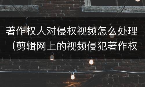 著作权人对侵权视频怎么处理（剪辑网上的视频侵犯著作权吗）