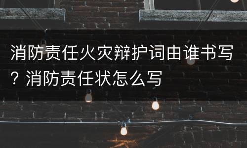 消防责任火灾辩护词由谁书写? 消防责任状怎么写