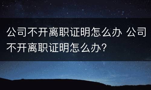 公司不开离职证明怎么办 公司不开离职证明怎么办?
