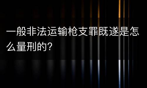 一般非法运输枪支罪既遂是怎么量刑的?