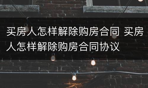 买房人怎样解除购房合同 买房人怎样解除购房合同协议