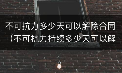 不可抗力多少天可以解除合同（不可抗力持续多少天可以解除合同）