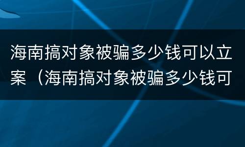 海南搞对象被骗多少钱可以立案（海南搞对象被骗多少钱可以立案侦查）