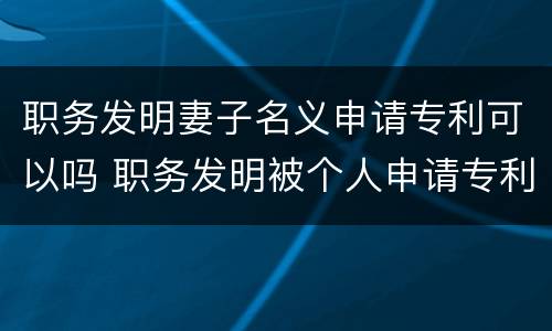 职务发明妻子名义申请专利可以吗 职务发明被个人申请专利