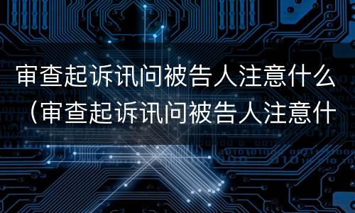 审查起诉讯问被告人注意什么（审查起诉讯问被告人注意什么问题）