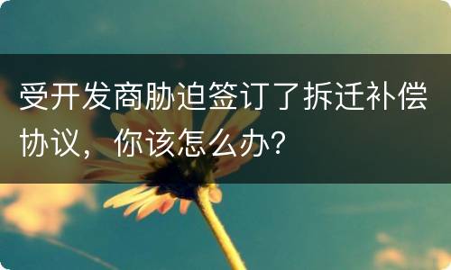受开发商胁迫签订了拆迁补偿协议，你该怎么办？