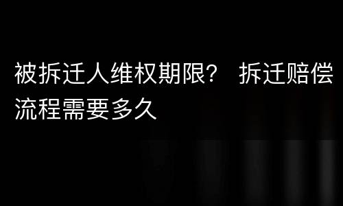 被拆迁人维权期限？ 拆迁赔偿流程需要多久