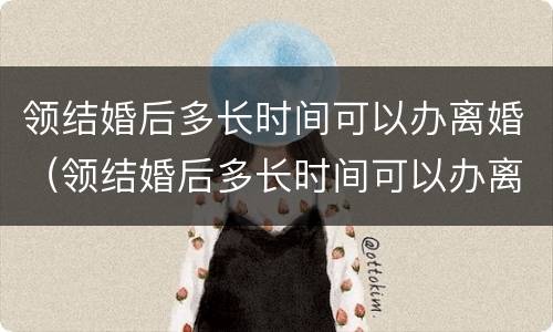 领结婚后多长时间可以办离婚（领结婚后多长时间可以办离婚登记）