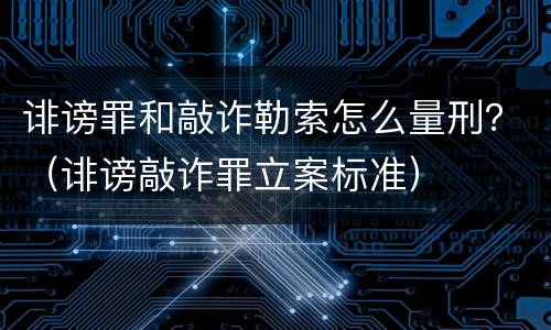 诽谤罪和敲诈勒索怎么量刑？（诽谤敲诈罪立案标准）