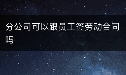 分公司可以跟员工签劳动合同吗