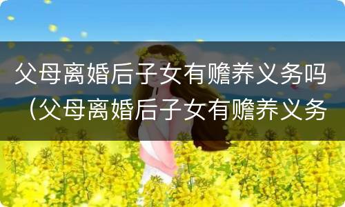 父母离婚后子女有赡养义务吗（父母离婚后子女有赡养义务吗,赡养费要给多少）