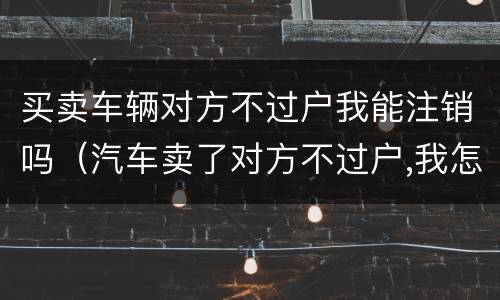 买卖车辆对方不过户我能注销吗（汽车卖了对方不过户,我怎么销户）