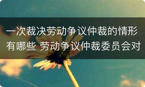 一次裁决劳动争议仲裁的情形有哪些 劳动争议仲裁委员会对每一起劳动争议实行几次裁决