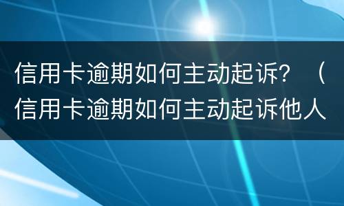 信用卡逾期如何主动起诉？（信用卡逾期如何主动起诉他人）