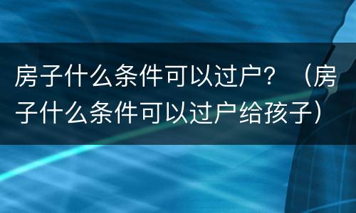 房子什么条件可以过户？（房子什么条件可以过户给孩子）
