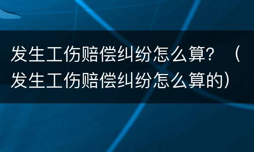 发生工伤赔偿纠纷怎么算？（发生工伤赔偿纠纷怎么算的）