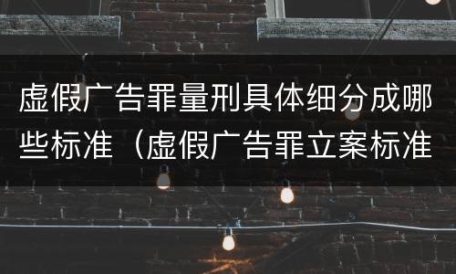 虚假广告罪量刑具体细分成哪些标准（虚假广告罪立案标准量刑）