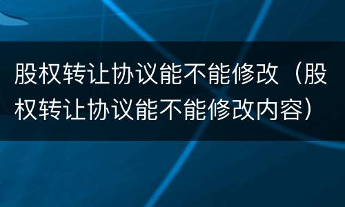 股权转让协议能不能修改（股权转让协议能不能修改内容）
