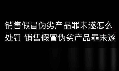 销售假冒伪劣产品罪未遂怎么处罚 销售假冒伪劣产品罪未遂怎么处罚的