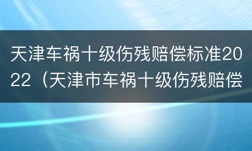天津车祸十级伤残赔偿标准2022（天津市车祸十级伤残赔偿标准）