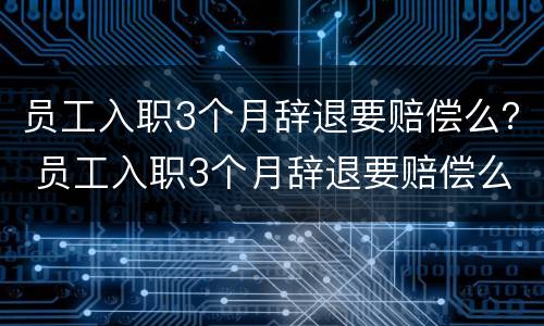 员工入职3个月辞退要赔偿么？ 员工入职3个月辞退要赔偿么吗