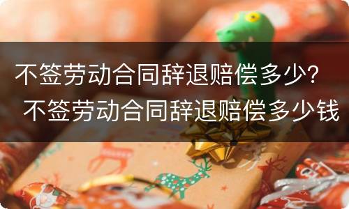 不签劳动合同辞退赔偿多少？ 不签劳动合同辞退赔偿多少钱