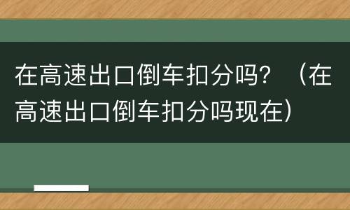 在高速出口倒车扣分吗？（在高速出口倒车扣分吗现在）
