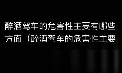 醉酒驾车的危害性主要有哪些方面（醉酒驾车的危害性主要有哪些方面表现）