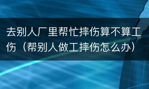 去别人厂里帮忙摔伤算不算工伤（帮别人做工摔伤怎么办）