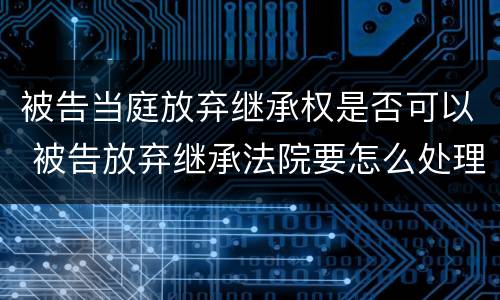 被告当庭放弃继承权是否可以 被告放弃继承法院要怎么处理