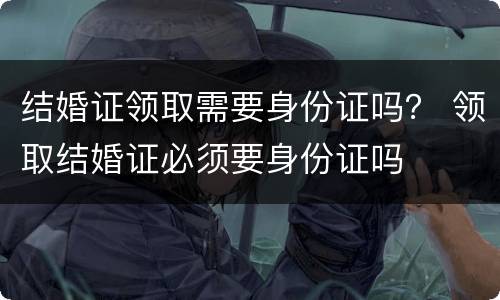 结婚证领取需要身份证吗？ 领取结婚证必须要身份证吗