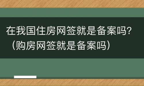 在我国住房网签就是备案吗？（购房网签就是备案吗）