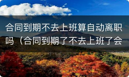 合同到期不去上班算自动离职吗（合同到期了不去上班了会扣工资?）