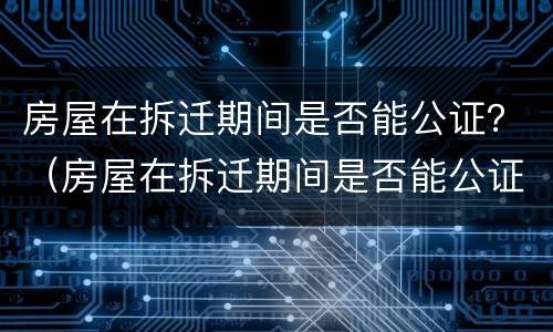 房屋在拆迁期间是否能公证？（房屋在拆迁期间是否能公证出来）