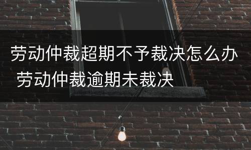 劳动仲裁超期不予裁决怎么办 劳动仲裁逾期未裁决