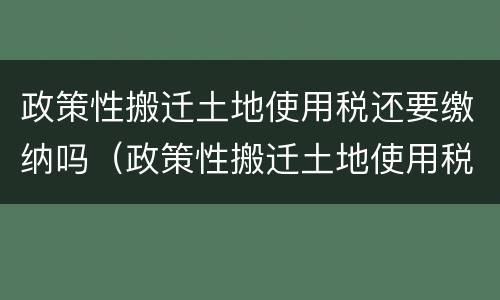 政策性搬迁土地使用税还要缴纳吗（政策性搬迁土地使用税还要缴纳吗知乎）