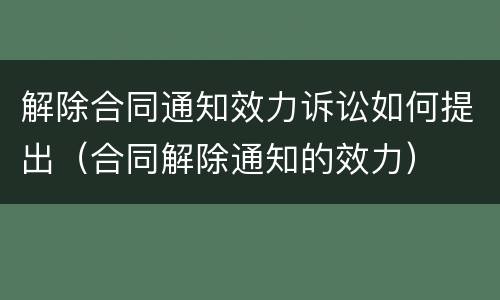 解除合同通知效力诉讼如何提出（合同解除通知的效力）